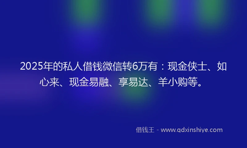 2025年的私人借钱微信转6万有：现金侠士、如心来、现金易融、享易达、羊小购等。