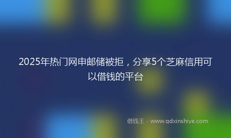 2025年热门网申邮储被拒，分享5个芝麻信用可以借钱的平台