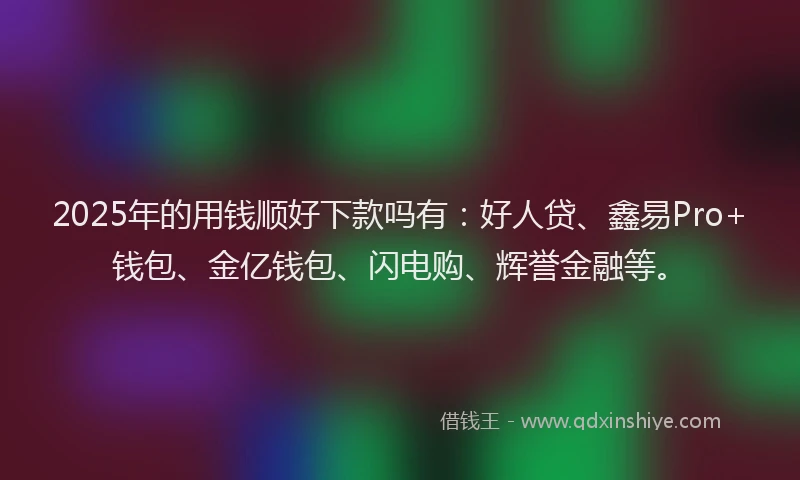 2025年的用钱顺好下款吗有：好人贷、鑫易Pro+钱包、金亿钱包、闪电购、辉誉金融等。