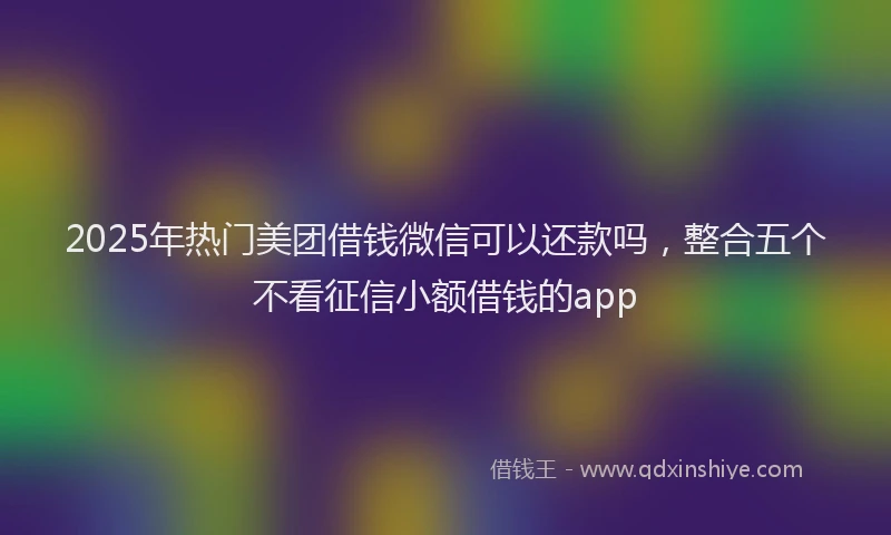 2025年热门美团借钱微信可以还款吗，整合五个不看征信小额借钱的app