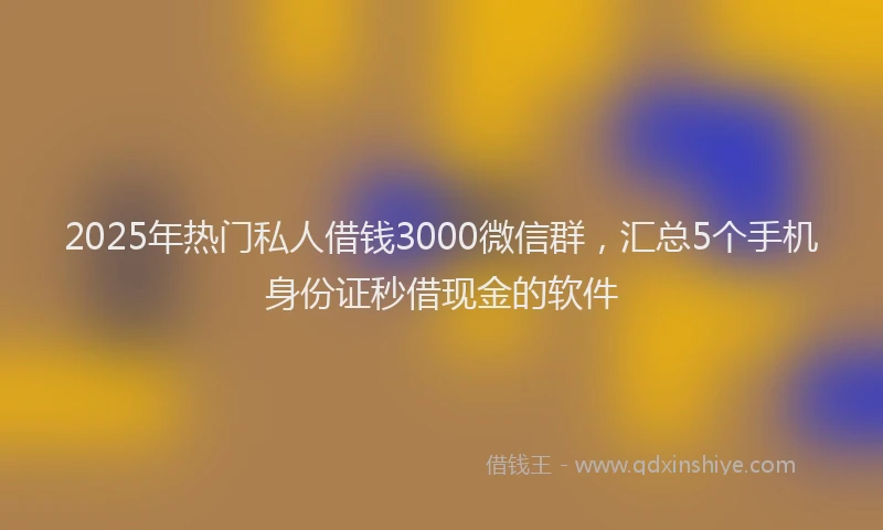 2025年热门私人借钱3000微信群，汇总5个手机身份证秒借现金的软件