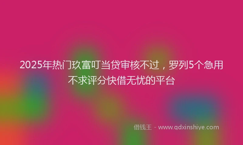 2025年热门玖富叮当贷审核不过，罗列5个急用不求评分快借无忧的平台
