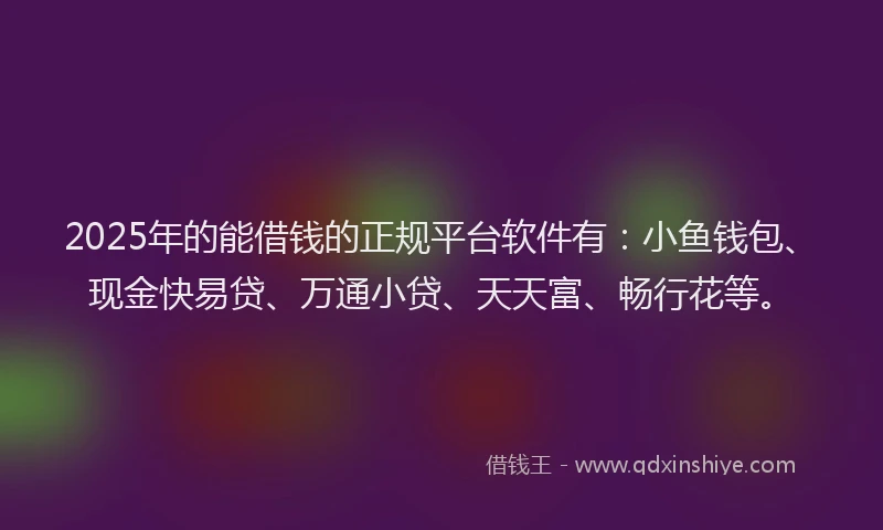 2025年的能借钱的正规平台软件有：小鱼钱包、现金快易贷、万通小贷、天天富、畅行花等。
