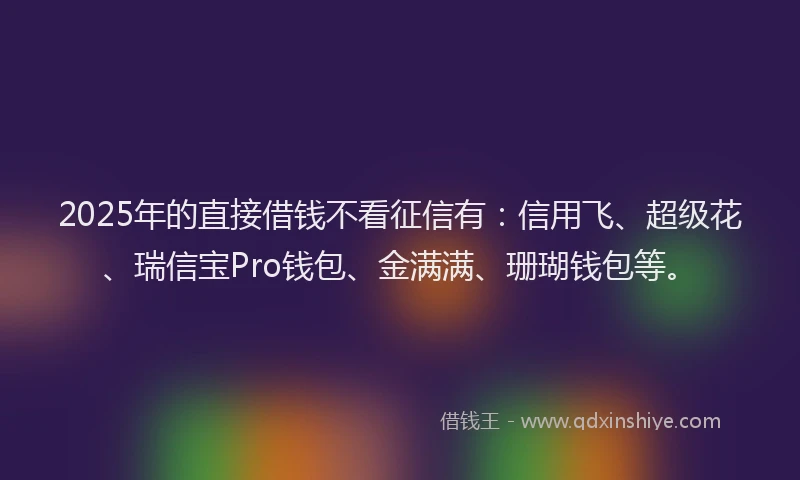 2025年的直接借钱不看征信有：信用飞、超级花、瑞信宝Pro钱包、金满满、珊瑚钱包等。