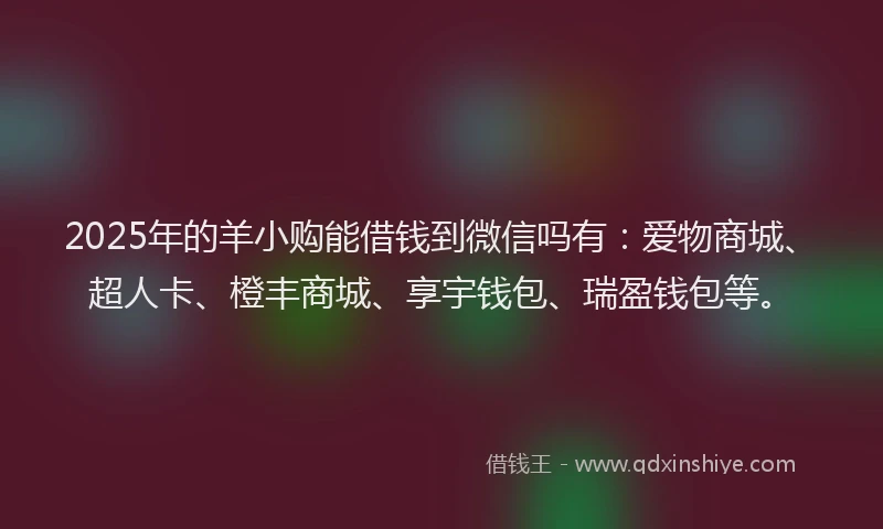 2025年的羊小购能借钱到微信吗有：爱物商城、超人卡、橙丰商城、享宇钱包、瑞盈钱包等。