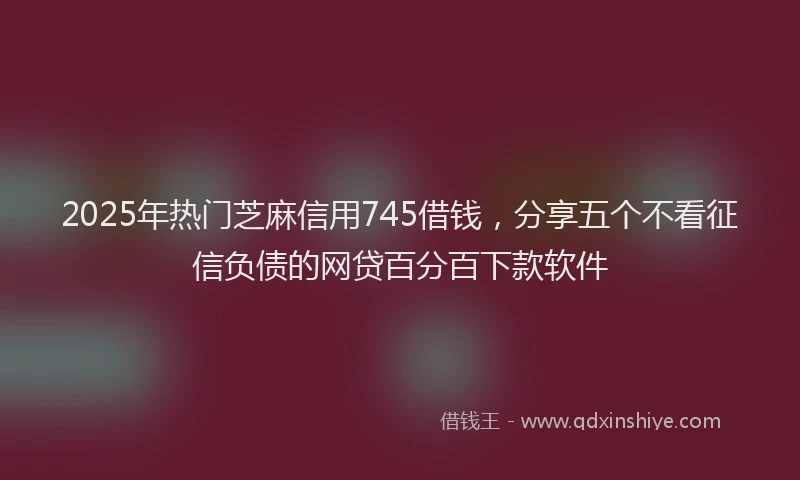2025年热门芝麻信用745借钱，分享五个不看征信负债的网贷百分百下款软件