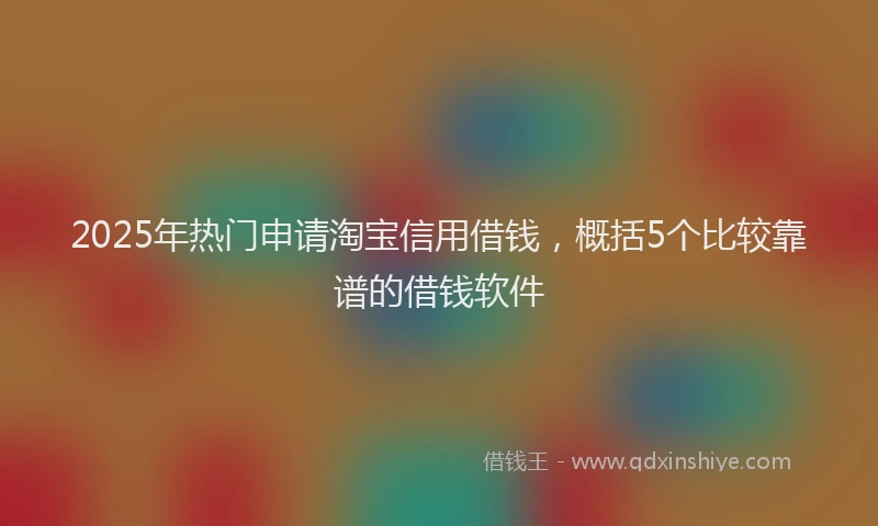 2025年热门申请淘宝信用借钱，概括5个比较靠谱的借钱软件