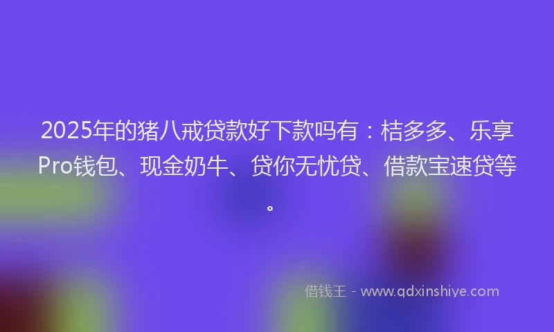 2025年的猪八戒贷款好下款吗有：桔多多、乐享Pro钱包、现金奶牛、贷你无忧贷、借款宝速贷等。
