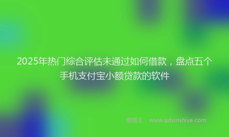 2025年热门综合评估未通过如何借款，盘点五个手机支付宝小额贷款的软件