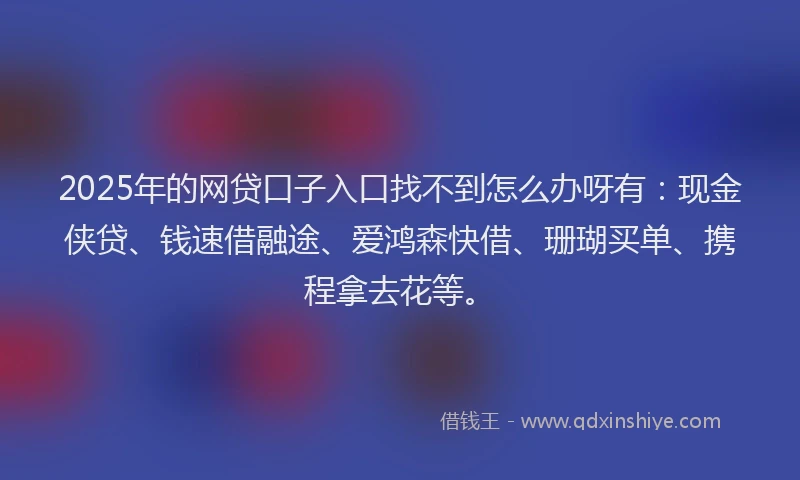 2025年的网贷口子入口找不到怎么办呀有：现金侠贷、钱速借融途、爱鸿森快借、珊瑚买单、携程拿去花等。