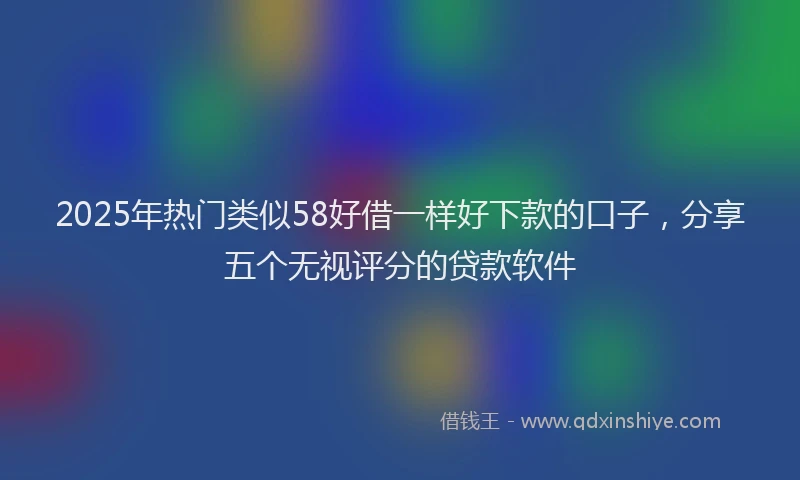 2025年热门类似58好借一样好下款的口子，分享五个无视评分的贷款软件