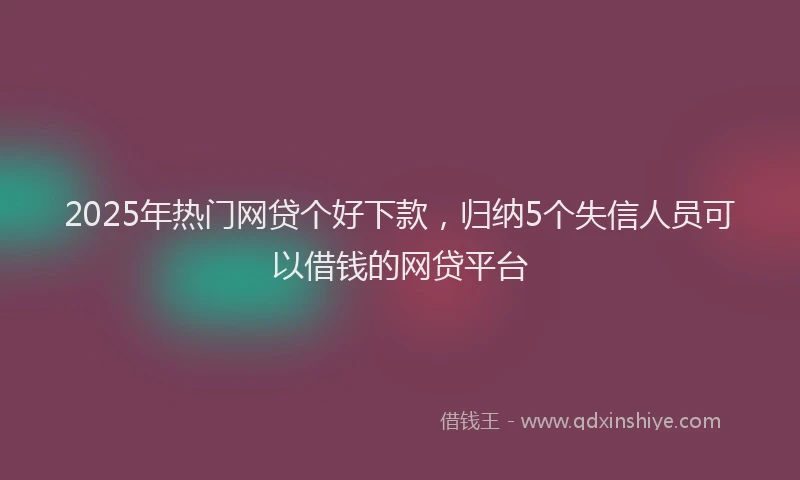 2025年热门网贷个好下款，归纳5个失信人员可以借钱的网贷平台