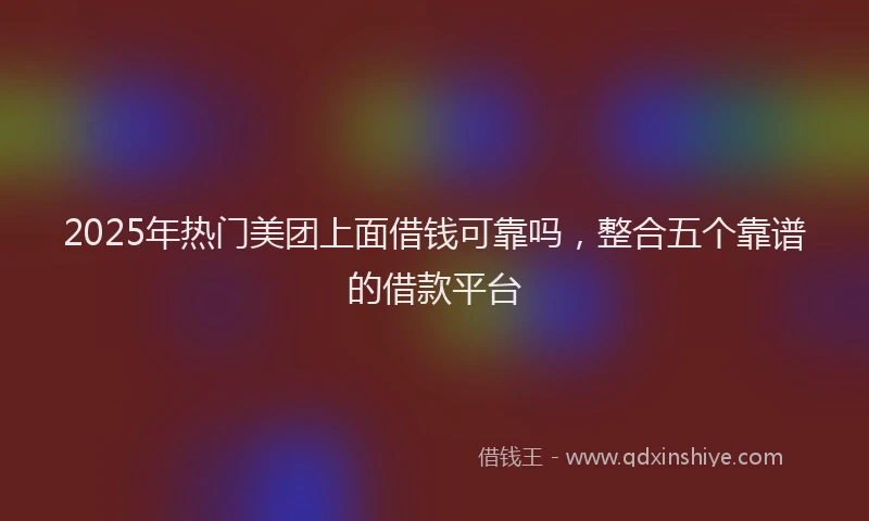 2025年热门美团上面借钱可靠吗，整合五个靠谱的借款平台