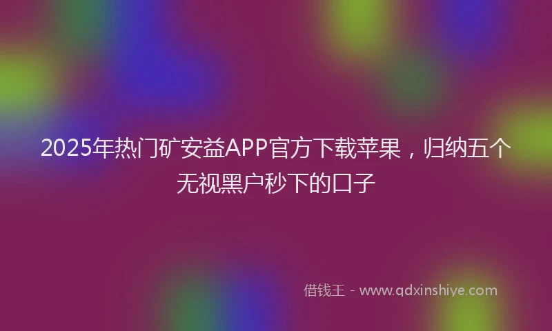 2025年热门矿安益APP官方下载苹果，归纳五个无视黑户秒下的口子
