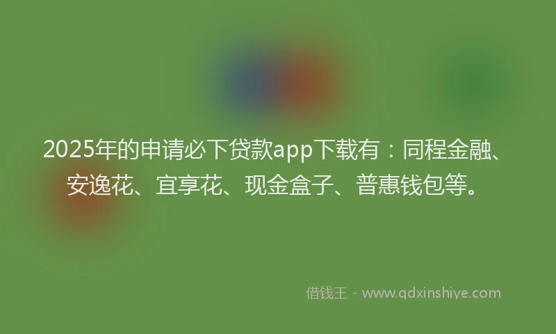2025年的申请必下贷款app下载有:同程金融、安逸花、宜享花、现金盒子、普惠钱包等。
