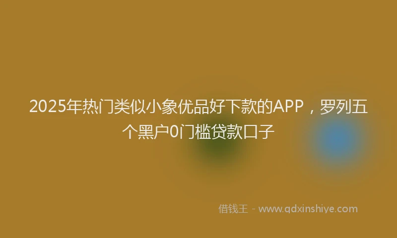 2025年热门类似小象优品好下款的APP，罗列五个黑户0门槛贷款口子