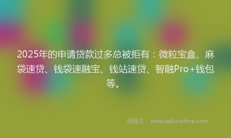 2025年的申请贷款过多总被拒有：微粒宝盒、麻袋速贷、钱袋速融宝、钱站速贷、智融Pro+钱包等。
