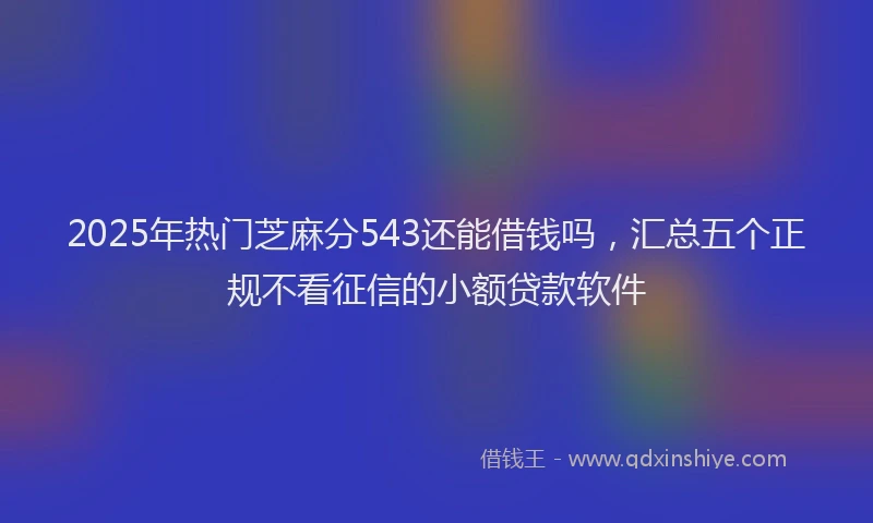 2025年热门芝麻分543还能借钱吗，汇总五个正规不看征信的小额贷款软件
