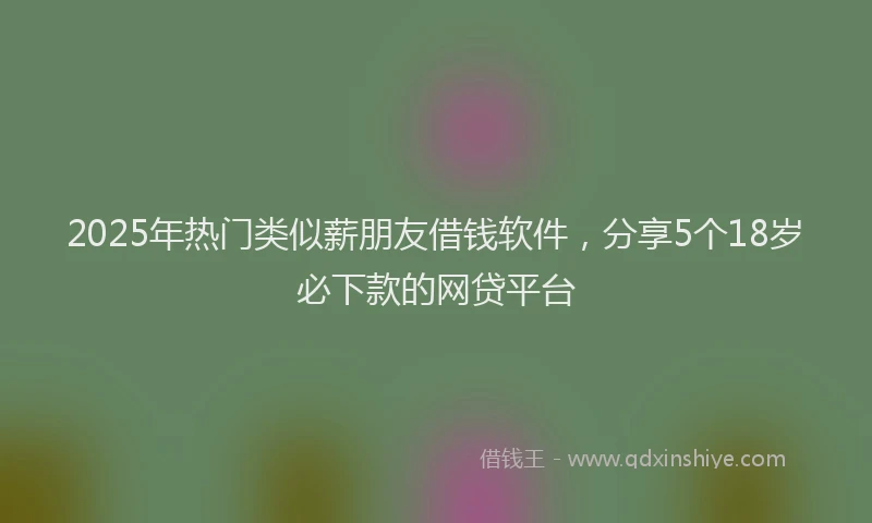 2025年热门类似薪朋友借钱软件,分享5个18岁必下款的网贷平台