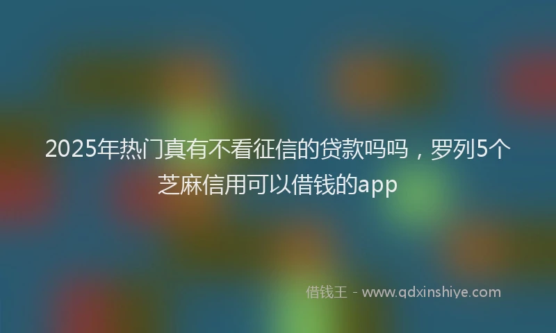 2025年热门真有不看征信的贷款吗吗,罗列5个芝麻信用可以借钱的app