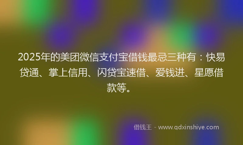 2025年的美团微信支付宝借钱最忌三种有：快易贷通、掌上信用、闪贷宝速借、爱钱进、星愿借款等。