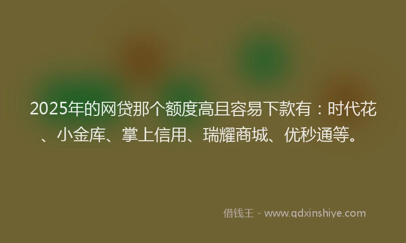 2025年的网贷那个额度高且容易下款有：时代花、小金库、掌上信用、瑞耀商城、优秒通等。