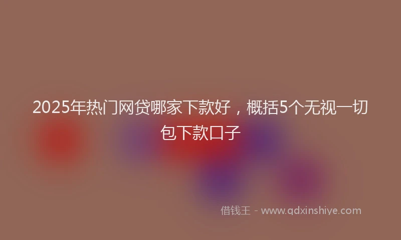 2025年热门网贷哪家下款好,概括5个无视一切包下款口子