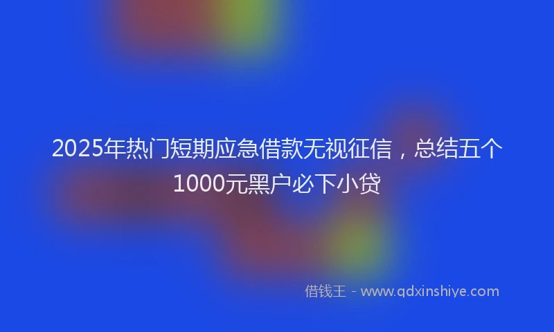 2025年热门短期应急借款无视征信，总结五个1000元黑户必下小贷
