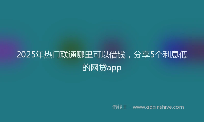 2025年热门联通哪里可以借钱，分享5个利息低的网贷app