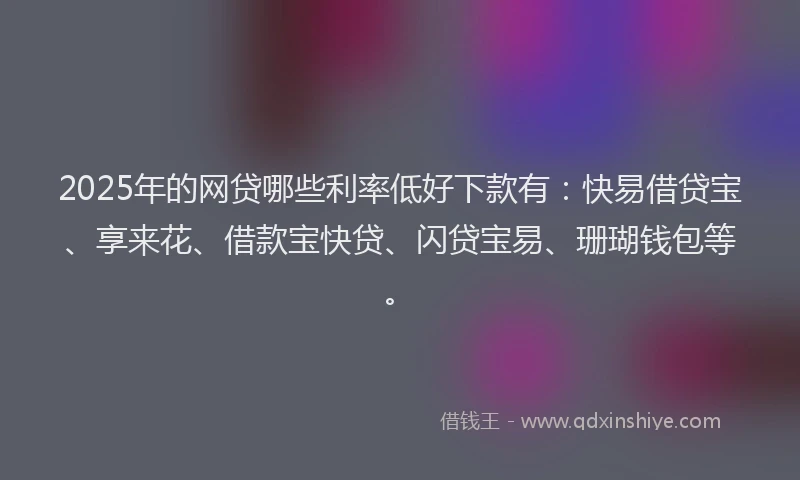 2025年的网贷哪些利率低好下款有：快易借贷宝、享来花、借款宝快贷、闪贷宝易、珊瑚钱包等。