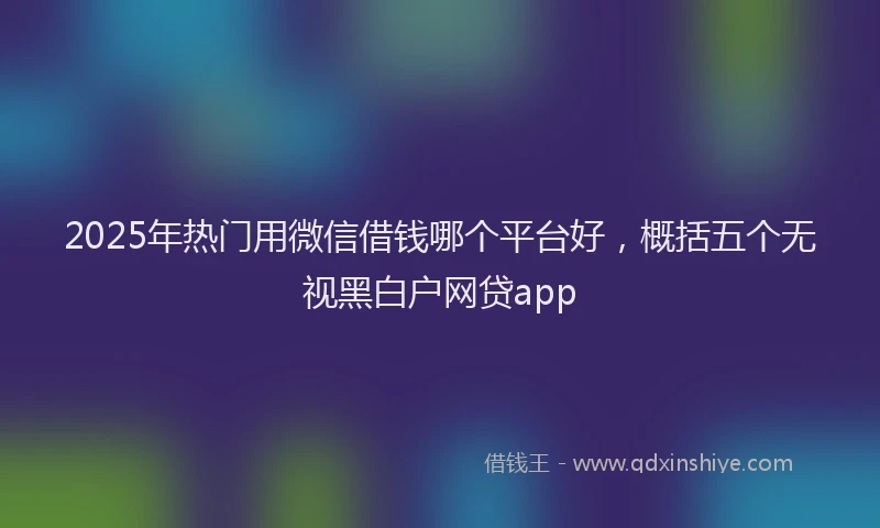 2025年热门用微信借钱哪个平台好，概括五个无视黑白户网贷app