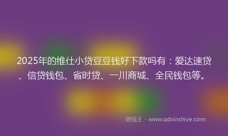 2025年的维仕小贷豆豆钱好下款吗有：爱达速贷、信贷钱包、省时贷、一川商城、全民钱包等。