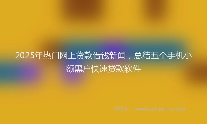 2025年热门网上贷款借钱新闻,总结五个手机小额黑户快速贷款软件