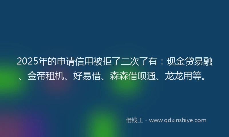 2025年的申请信用被拒了三次了有：现金贷易融、金帝租机、好易借、森森借呗通、龙龙用等。