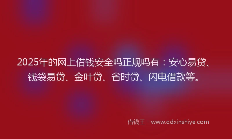 2025年的网上借钱安全吗正规吗有：安心易贷、钱袋易贷、金叶贷、省时贷、闪电借款等。