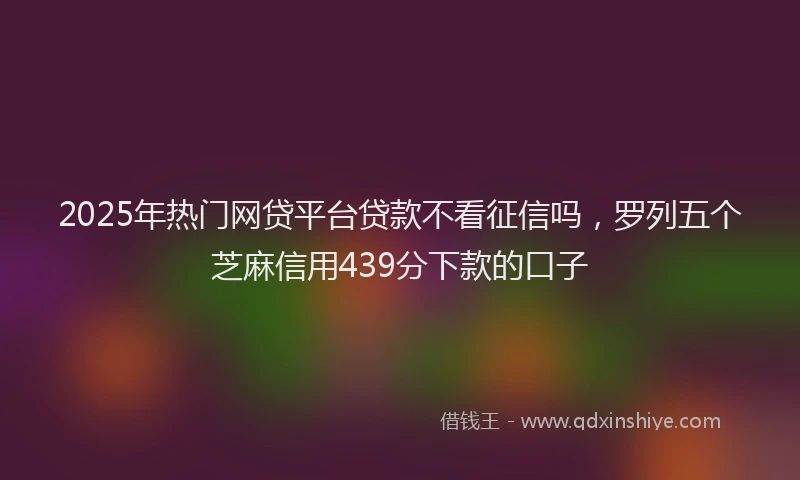 2025年热门网贷平台贷款不看征信吗，罗列五个芝麻信用439分下款的口子