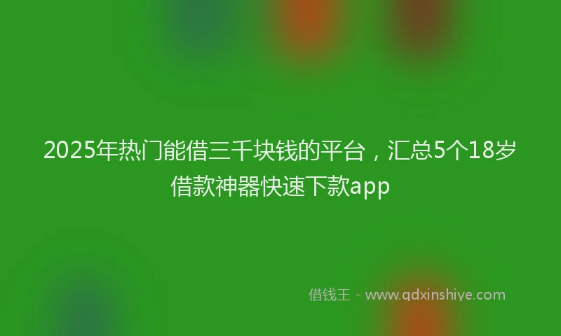 2025年热门能借三千块钱的平台，汇总5个18岁借款神器快速下款app