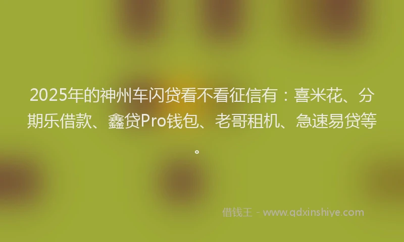 2025年的神州车闪贷看不看征信有：喜米花、分期乐借款、鑫贷Pro钱包、老哥租机、急速易贷等。