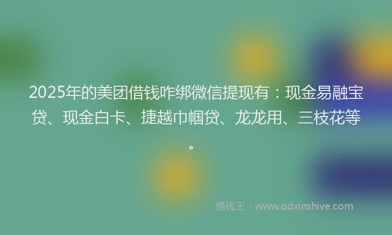 2025年的美团借钱咋绑微信提现有:现金易融宝贷、现金白卡、捷越巾帼贷、龙龙用、三枝花等。