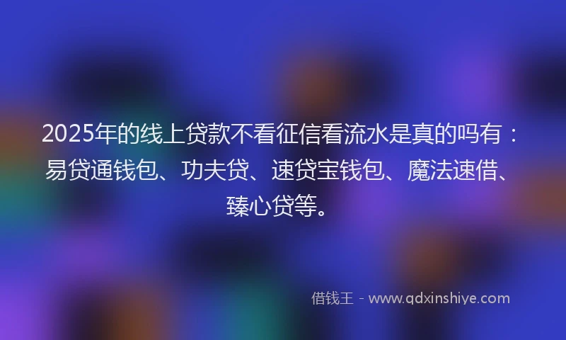 2025年的线上贷款不看征信看流水是真的吗有：易贷通钱包、功夫贷、速贷宝钱包、魔法速借、臻心贷等。