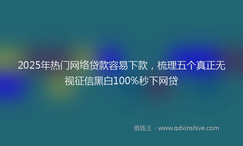 2025年热门网络贷款容易下款，梳理五个真正无视征信黑白100%秒下网贷