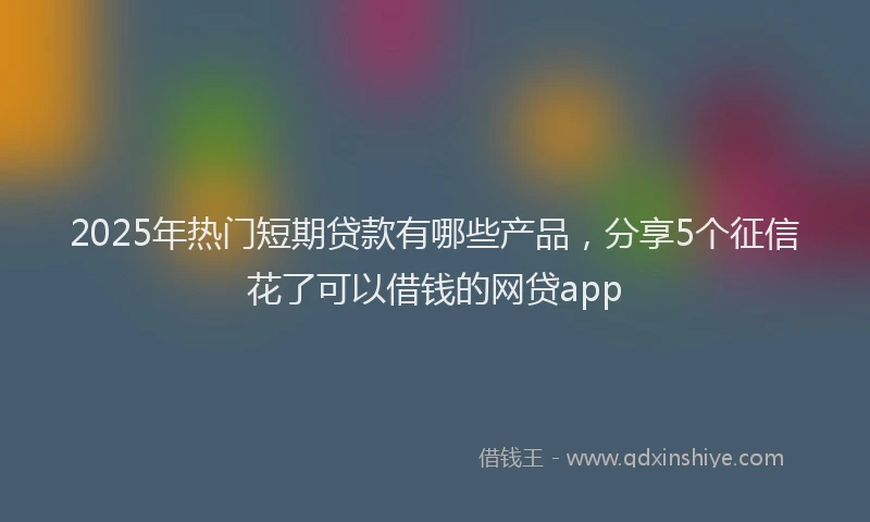 2025年热门短期贷款有哪些产品，分享5个征信花了可以借钱的网贷app