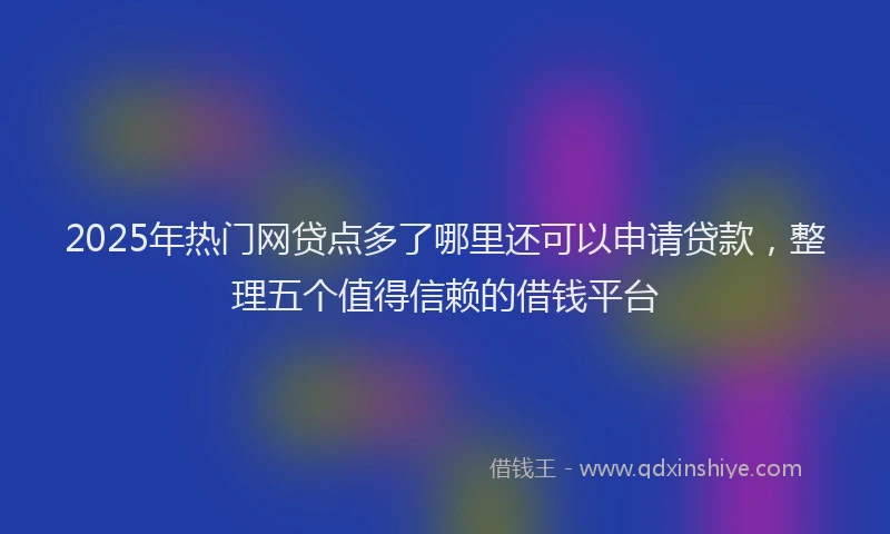 2025年热门网贷点多了哪里还可以申请贷款,整理五个值得信赖的借钱平台