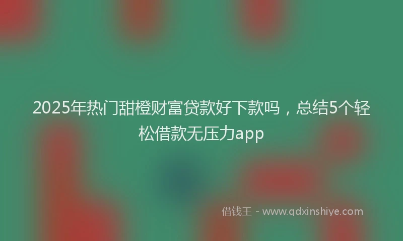 2025年热门甜橙财富贷款好下款吗,总结5个轻松借款无压力app