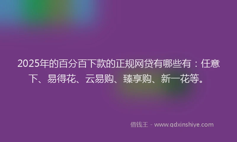 2025年的百分百下款的正规网贷有哪些有：任意下、易得花、云易购、臻享购、新一花等。