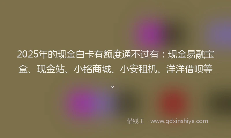 2025年的现金白卡有额度通不过有:现金易融宝盒、现金站、小铭商城、小安租机、洋洋借呗等。