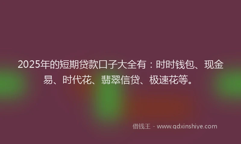 2025年的短期贷款口子大全有：时时钱包、现金易、时代花、翡翠信贷、极速花等。