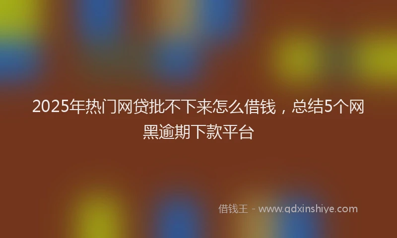 2025年热门网贷批不下来怎么借钱,总结5个网黑逾期下款平台