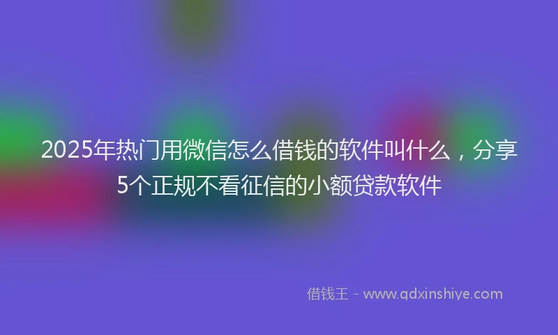 2025年热门用微信怎么借钱的软件叫什么，分享5个正规不看征信的小额贷款软件