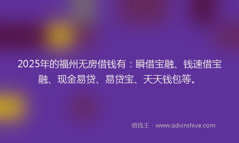 2025年的福州无房借钱有：瞬借宝融、钱速借宝融、现金易贷、易贷宝、天天钱包等。